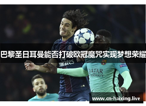 巴黎圣日耳曼能否打破欧冠魔咒实现梦想荣耀